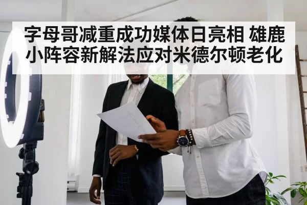 字母哥减重成功媒体日亮相 雄鹿小阵容新解法应对米德尔顿老化