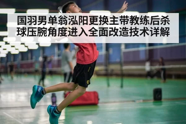 国羽男单翁泓阳更换主带教练后杀球压腕角度进入全面改造技术详解