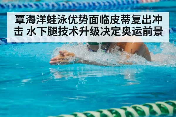 覃海洋蛙泳优势面临皮蒂复出冲击 水下腿技术升级决定奥运前景